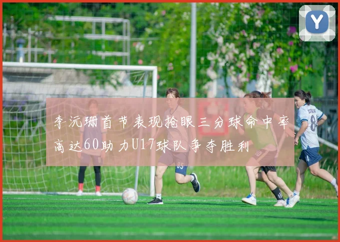 李沅珊首节表现抢眼三分球命中率高达60助力U17球队争夺胜利
